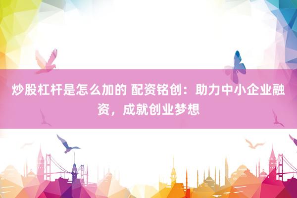 炒股杠杆是怎么加的 配资铭创：助力中小企业融资，成就创业梦想