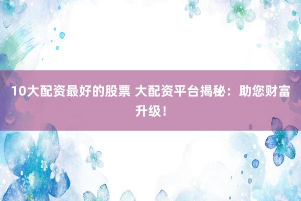 10大配资最好的股票 大配资平台揭秘：助您财富升级！