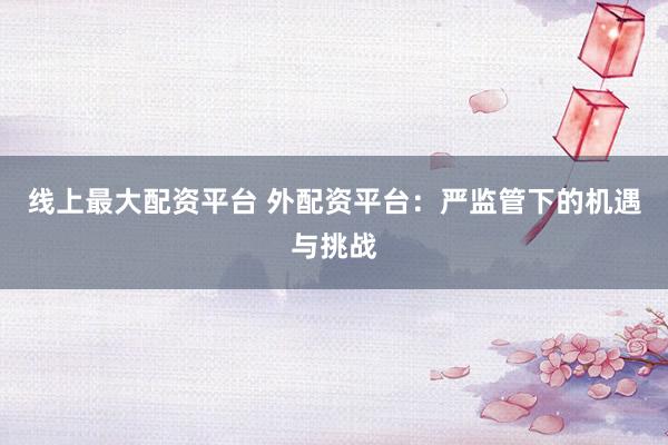 线上最大配资平台 外配资平台：严监管下的机遇与挑战