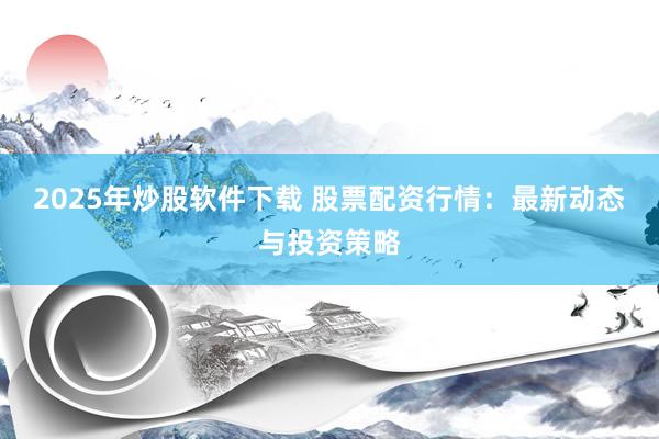 2025年炒股软件下载 股票配资行情：最新动态与投资策略
