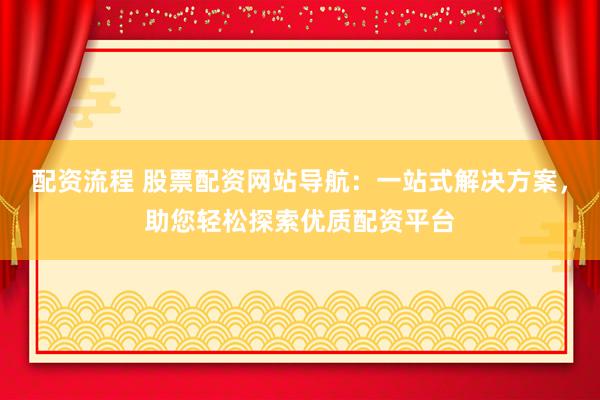 配资流程 股票配资网站导航：一站式解决方案，助您轻松探索优质配资平台