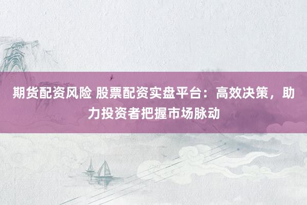 期货配资风险 股票配资实盘平台：高效决策，助力投资者把握市场脉动