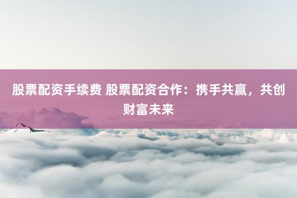 股票配资手续费 股票配资合作：携手共赢，共创财富未来