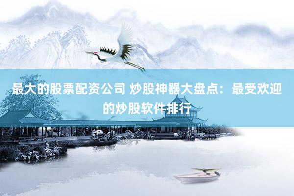 最大的股票配资公司 炒股神器大盘点：最受欢迎的炒股软件排行