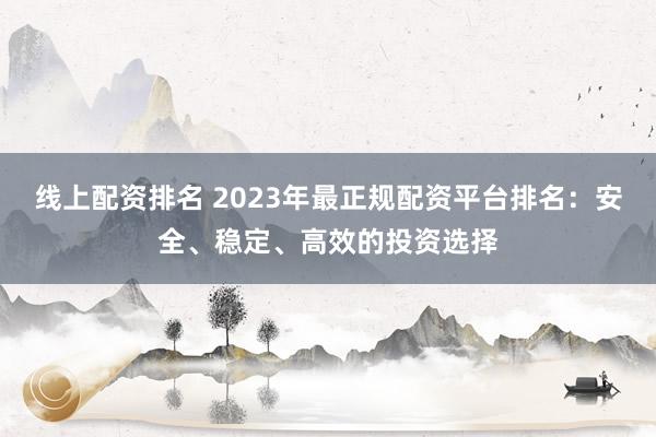 线上配资排名 2023年最正规配资平台排名：安全、稳定、高效的投资选择