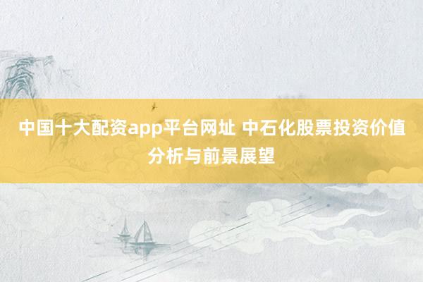 中国十大配资app平台网址 中石化股票投资价值分析与前景展望