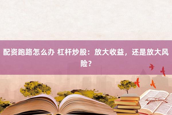 配资跑路怎么办 杠杆炒股：放大收益，还是放大风险？