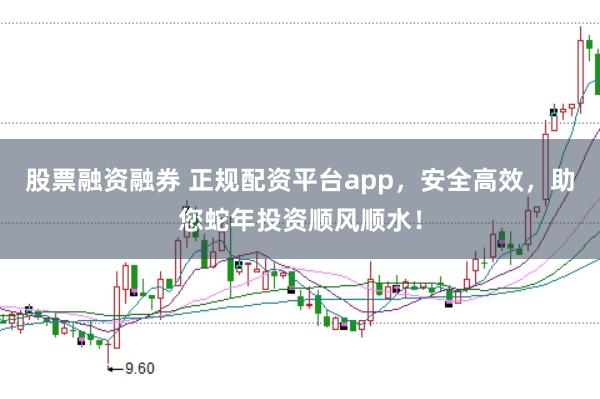 股票融资融券 正规配资平台app，安全高效，助您蛇年投资顺风顺水！