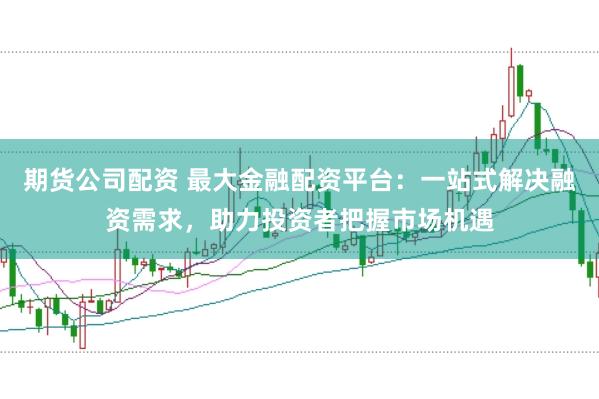 期货公司配资 最大金融配资平台：一站式解决融资需求，助力投资者把握市场机遇