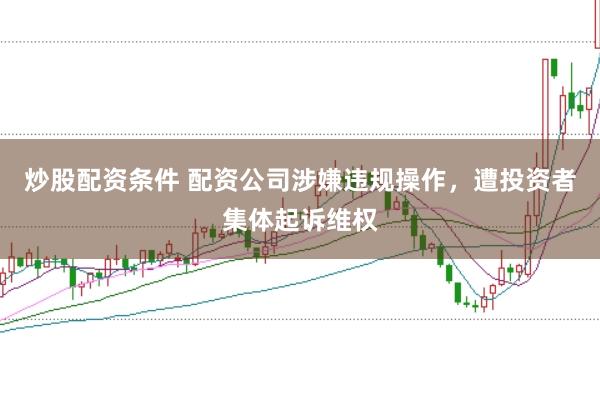 炒股配资条件 配资公司涉嫌违规操作，遭投资者集体起诉维权