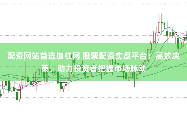 配资网站首选加杠网 股票配资实盘平台：高效决策，助力投资者把握市场脉动