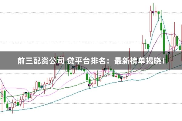 前三配资公司 贷平台排名：最新榜单揭晓！