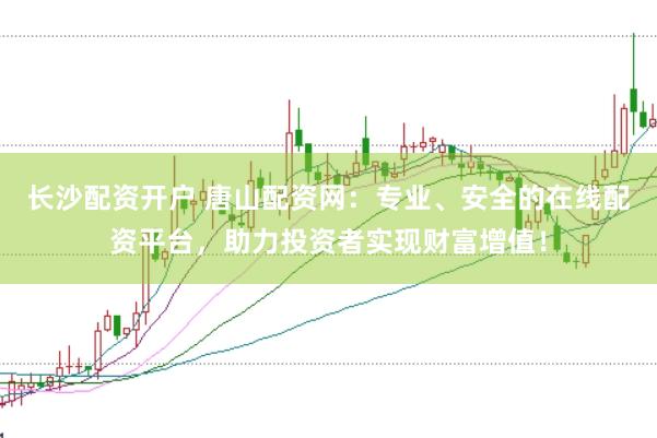 长沙配资开户 唐山配资网：专业、安全的在线配资平台，助力投资者实现财富增值！