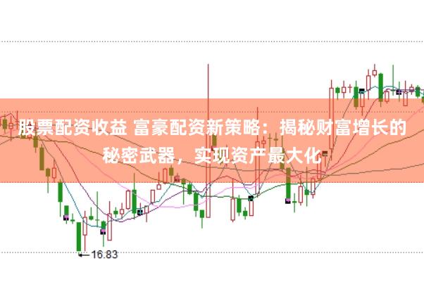 股票配资收益 富豪配资新策略：揭秘财富增长的秘密武器，实现资产最大化