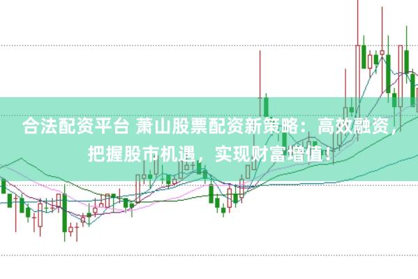 合法配资平台 萧山股票配资新策略：高效融资，把握股市机遇，实现财富增值！
