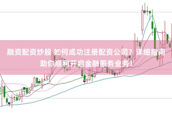 融资配资炒股 如何成功注册配资公司？详细指南助你顺利开启金融服务业务！