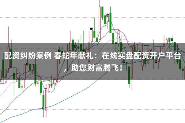 配资纠纷案例 春蛇年献礼：在线实盘配资开户平台，助您财富腾飞！