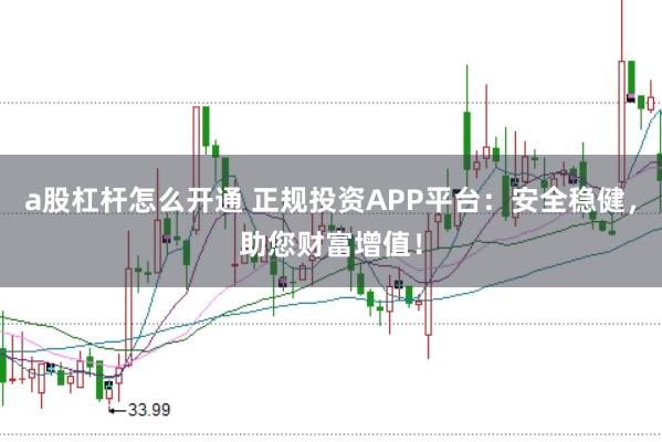 a股杠杆怎么开通 正规投资APP平台：安全稳健，助您财富增值！