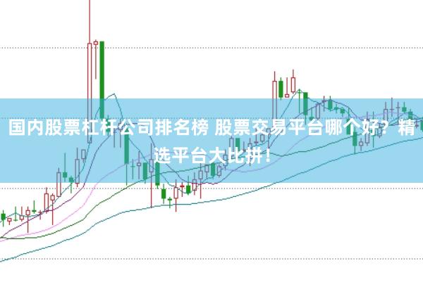 国内股票杠杆公司排名榜 股票交易平台哪个好？精选平台大比拼！