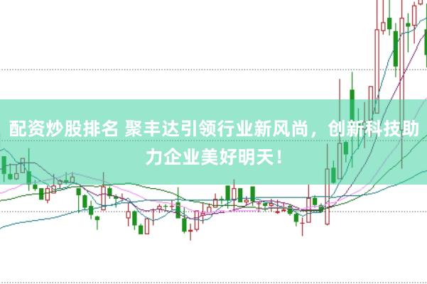 配资炒股排名 聚丰达引领行业新风尚，创新科技助力企业美好明天！