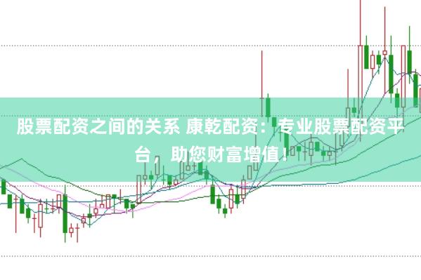 股票配资之间的关系 康乾配资：专业股票配资平台，助您财富增值！