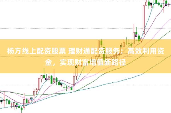 杨方线上配资股票 理财通配资服务：高效利用资金，实现财富增值新路径