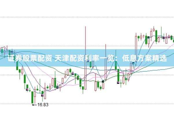 证券股票配资 天津配资利率一览：低息方案精选