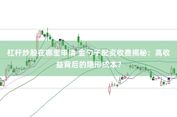 杠杆炒股在哪里申请 金勺子配资收费揭秘：高收益背后的隐形成本？