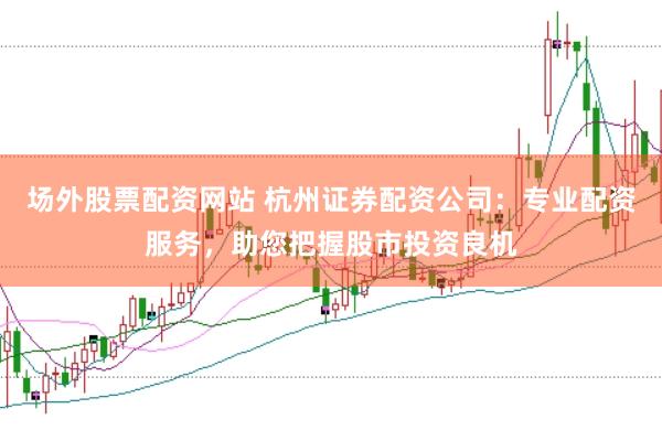 场外股票配资网站 杭州证券配资公司：专业配资服务，助您把握股市投资良机