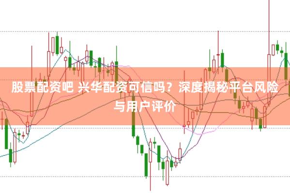 股票配资吧 兴华配资可信吗？深度揭秘平台风险与用户评价