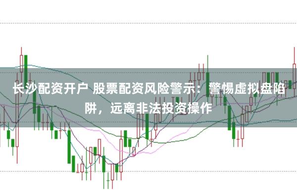 长沙配资开户 股票配资风险警示：警惕虚拟盘陷阱，远离非法投资操作