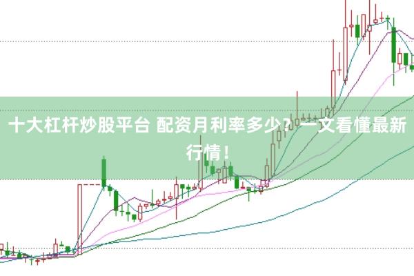 十大杠杆炒股平台 配资月利率多少？一文看懂最新行情！