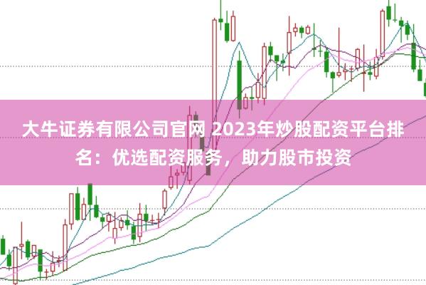 大牛证券有限公司官网 2023年炒股配资平台排名：优选配资服务，助力股市投资