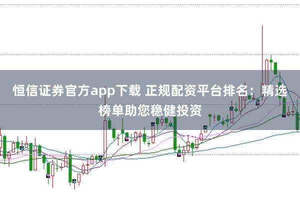 恒信证券官方app下载 正规配资平台排名：精选榜单助您稳健投资