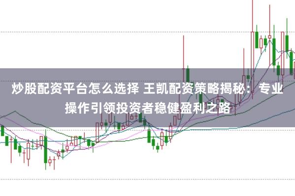 炒股配资平台怎么选择 王凯配资策略揭秘:专业操作引领投资者稳健盈利之路