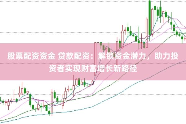 股票配资资金 贷款配资：解锁资金潜力，助力投资者实现财富增长新路径