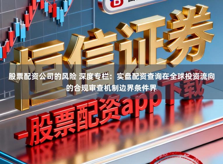 股票配资公司的风险 深度专栏：实盘配资查询在全球投资流向的合规审查机制边界条件界