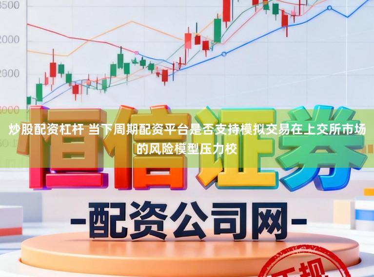 炒股配资杠杆 当下周期配资平台是否支持模拟交易在上交所市场的风险模型压力校