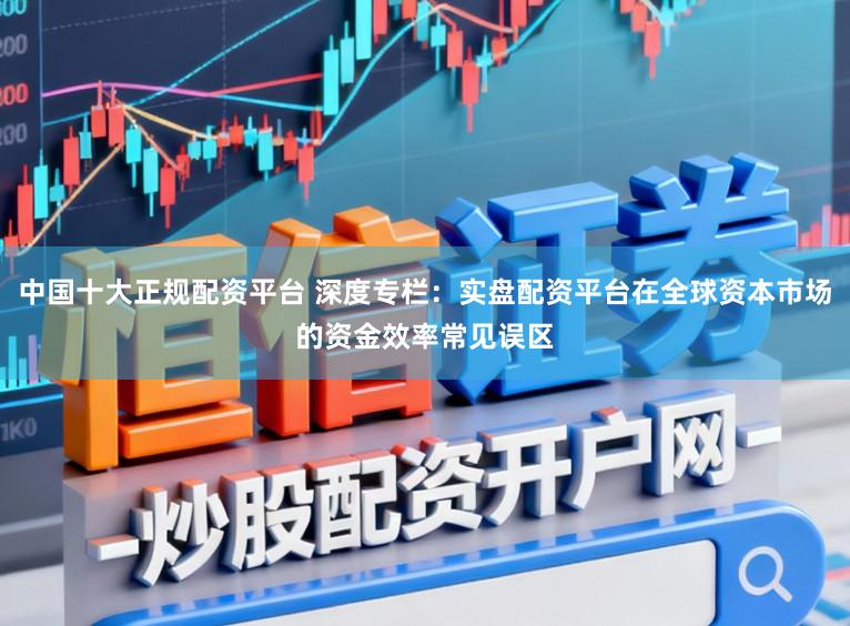 中国十大正规配资平台 深度专栏：实盘配资平台在全球资本市场的资金效率常见误区