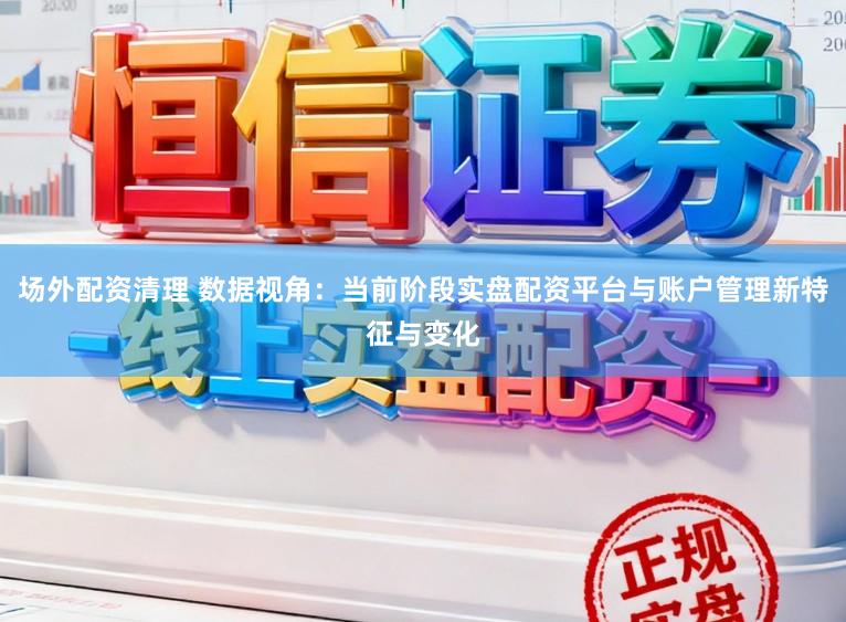 场外配资清理 数据视角：当前阶段实盘配资平台与账户管理新特征与变化