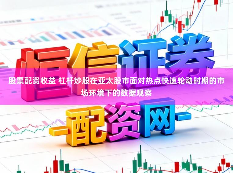 股票配资收益 杠杆炒股在亚太股市面对热点快速轮动时期的市场环境下的数据观察