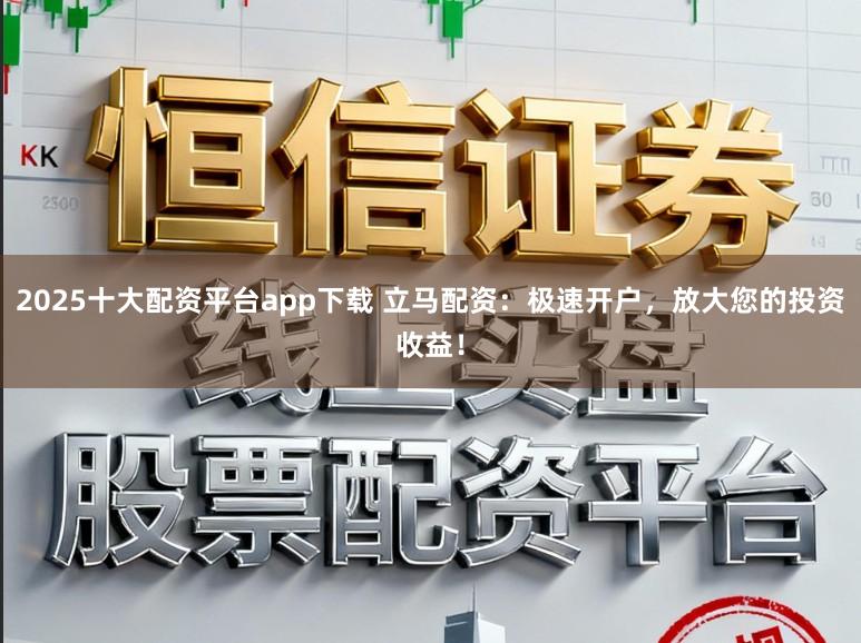 2025十大配资平台app下载 立马配资：极速开户，放大您的投资收益！