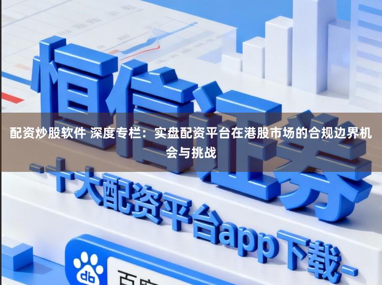 配资炒股软件 深度专栏：实盘配资平台在港股市场的合规边界机会与挑战