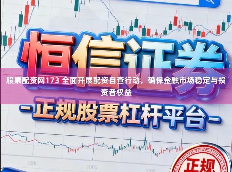 股票配资网173 全面开展配资自查行动，确保金融市场稳定与投资者权益