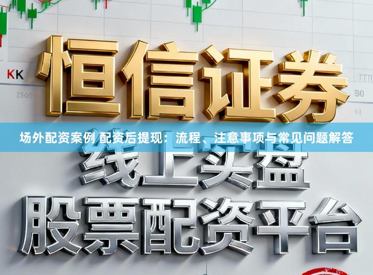 场外配资案例 配资后提现：流程、注意事项与常见问题解答