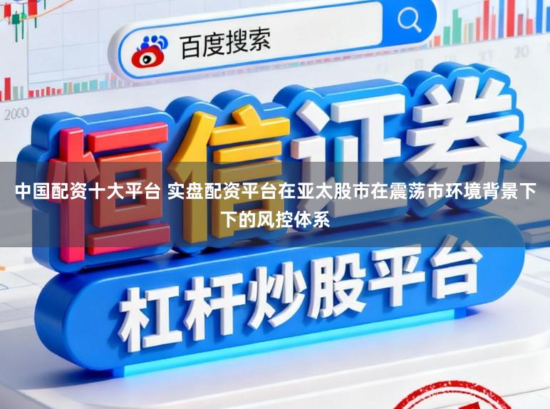 中国配资十大平台 实盘配资平台在亚太股市在震荡市环境背景下下的风控体系