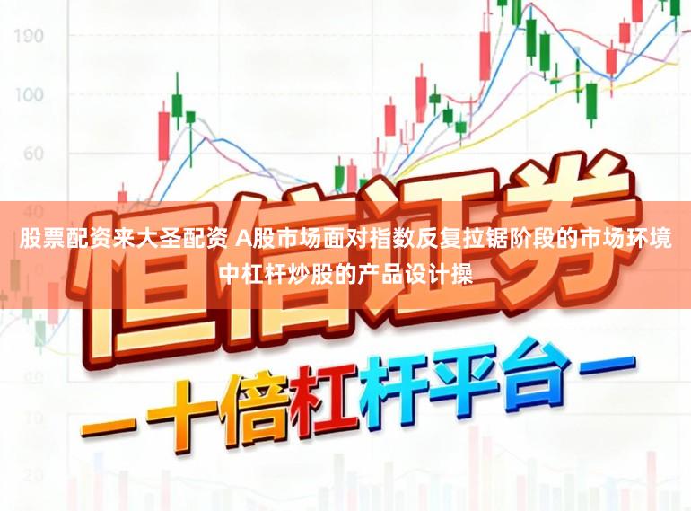 股票配资来大圣配资 A股市场面对指数反复拉锯阶段的市场环境中杠杆炒股的产品设计操