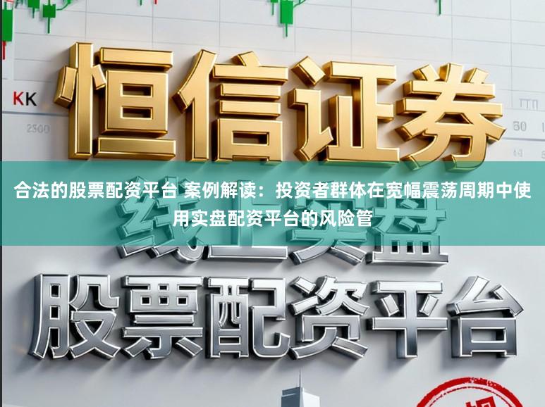 合法的股票配资平台 案例解读：投资者群体在宽幅震荡周期中使用实盘配资平台的风险管