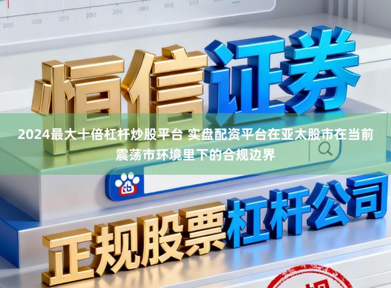 2024最大十倍杠杆炒股平台 实盘配资平台在亚太股市在当前震荡市环境里下的合规边界